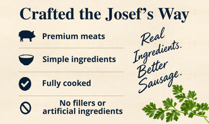 Crafted the Josef’s Way. Premium meats. Simple ingredients. Fully cooked. No fillers or artificial ingredients. Real Ingredients. Better Sausage.